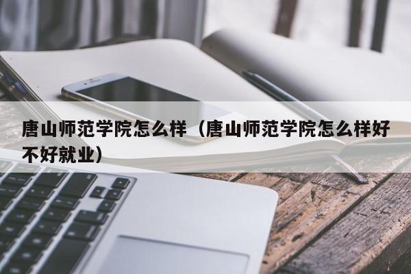 唐山师范学院怎么样（唐山师范学院怎么样好不好就业）