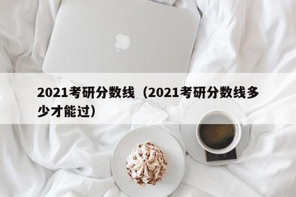 2021考研分数线（2021考研分数线多少才能过）
