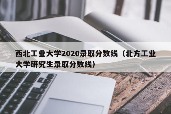 西北工业大学2020录取分数线（北方工业大学研究生录取分数线）