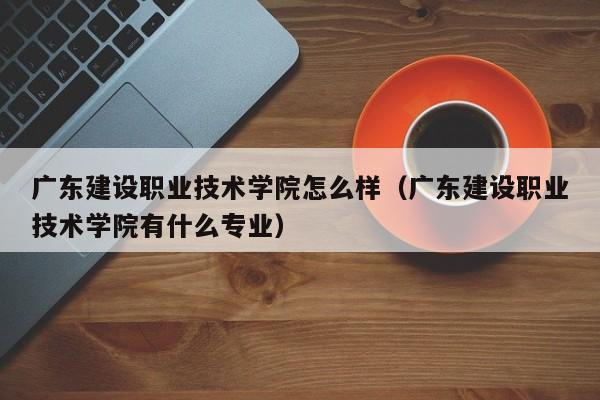 广东建设职业技术学院怎么样（广东建设职业技术学院有什么专业）