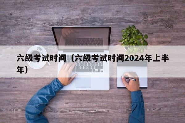 六级考试时间（六级考试时间2024年上半年）