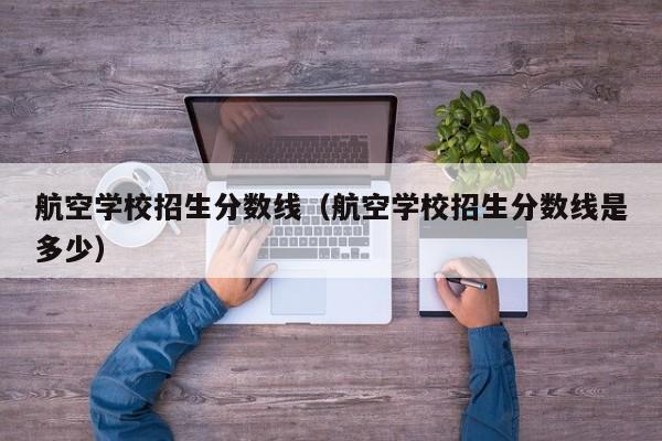 航空学校招生分数线（航空学校招生分数线是多少）