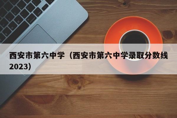 西安市第六中学（西安市第六中学录取分数线2023）
