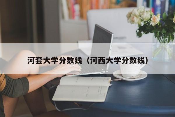 河套大学分数线（河西大学分数线）