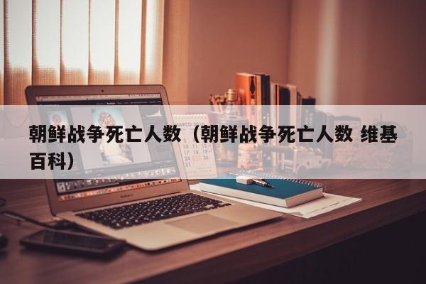 朝鲜战争死亡人数（朝鲜战争死亡人数 维基百科）