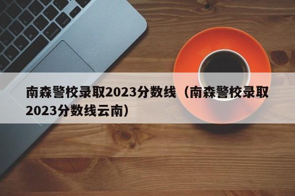 南森警校录取2023分数线（南森警校录取2023分数线云南）