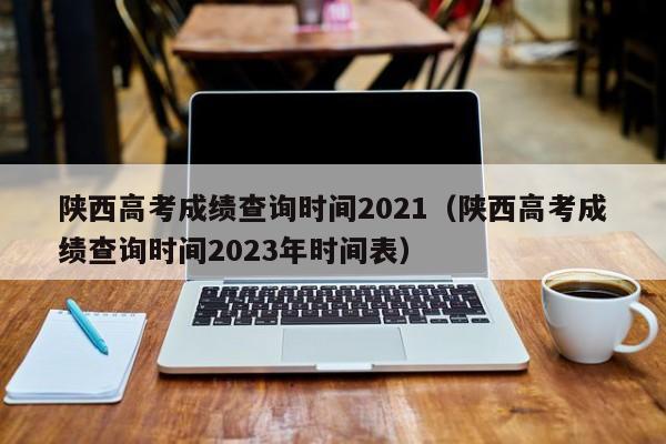 陕西高考成绩查询时间2021（陕西高考成绩查询时间2023年时间表）