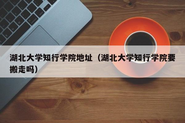 湖北大学知行学院地址（湖北大学知行学院要搬走吗）
