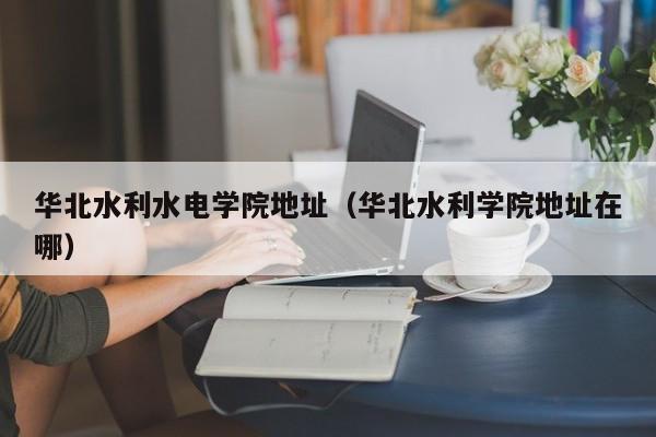 华北水利水电学院地址（华北水利学院地址在哪）