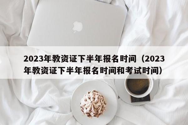 2023年教资证下半年报名时间（2023年教资证下半年报名时间和考试时间）