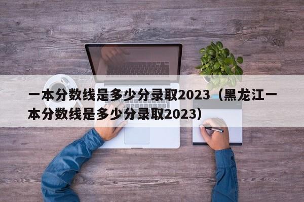 一本分数线是多少分录取2023（黑龙江一本分数线是多少分录取2023）