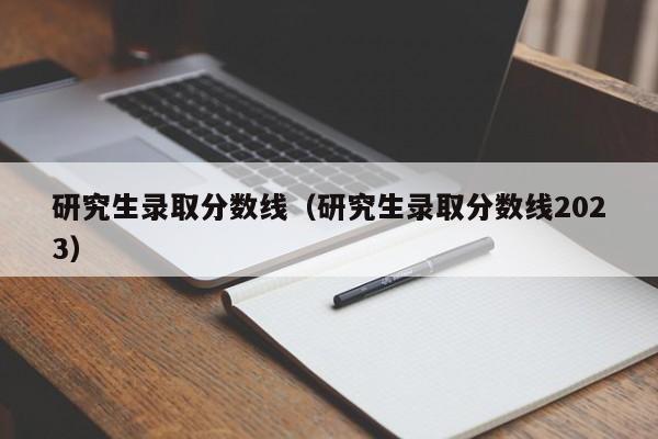 研究生录取分数线（研究生录取分数线2023）