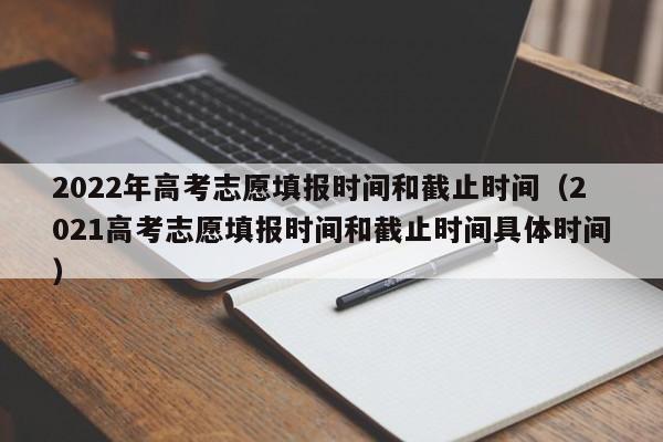 2022年高考志愿填报时间和截止时间（2021高考志愿填报时间和截止时间具体时间）