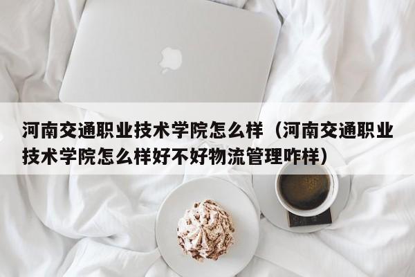 河南交通职业技术学院怎么样（河南交通职业技术学院怎么样好不好物流管理咋样）
