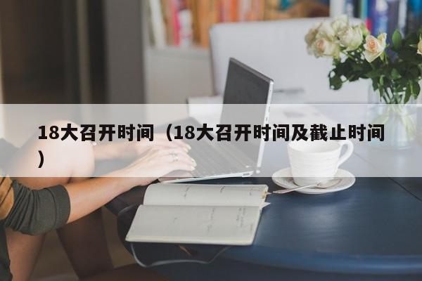 18大召开时间（18大召开时间及截止时间）