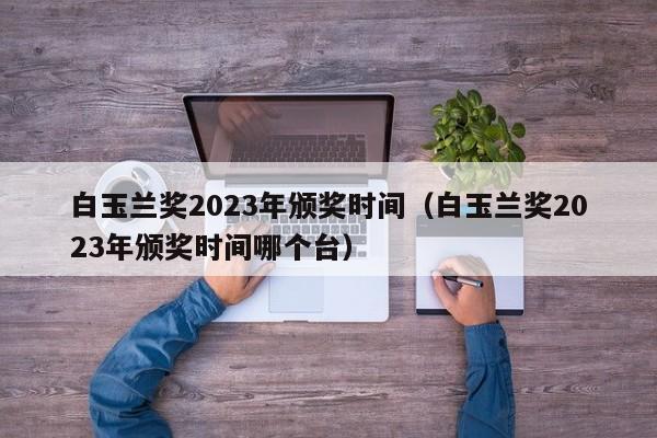 白玉兰奖2023年颁奖时间（白玉兰奖2023年颁奖时间哪个台）