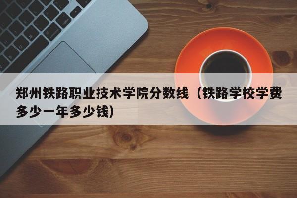郑州铁路职业技术学院分数线（铁路学校学费多少一年多少钱）
