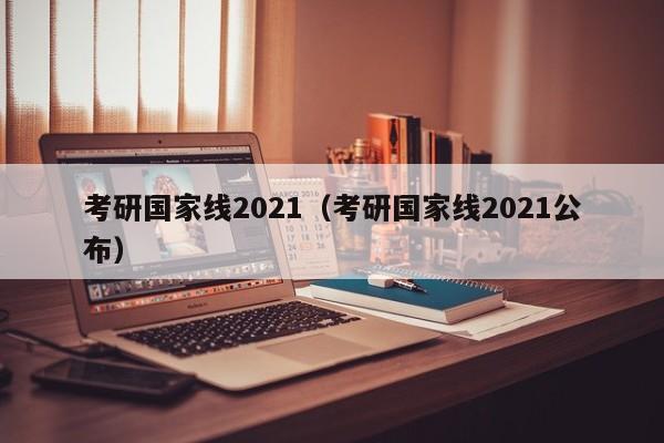 考研国家线2021（考研国家线2021公布）