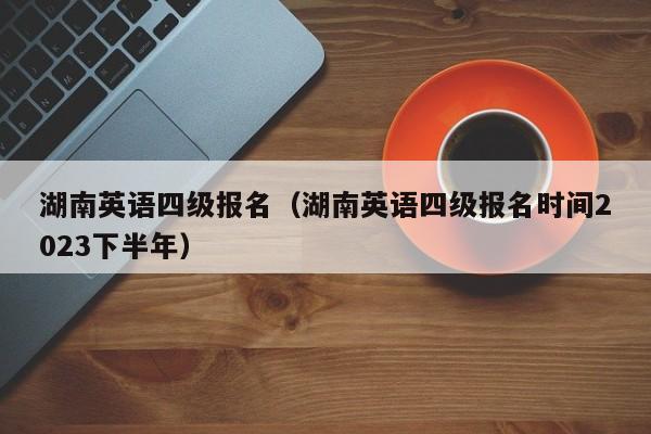 湖南英语四级报名（湖南英语四级报名时间2023下半年）