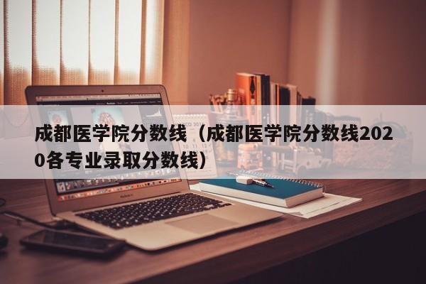 成都医学院分数线（成都医学院分数线2020各专业录取分数线）