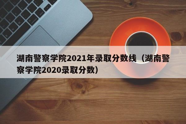 湖南警察学院2021年录取分数线（湖南警察学院2020录取分数）