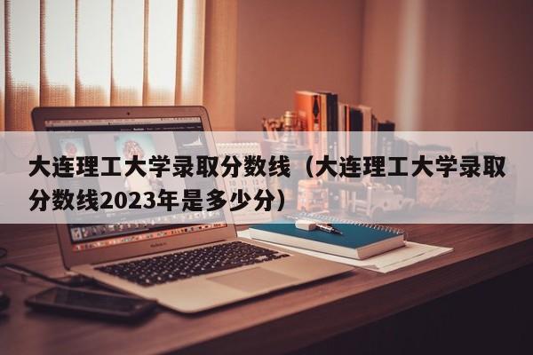 大连理工大学录取分数线（大连理工大学录取分数线2023年是多少分）