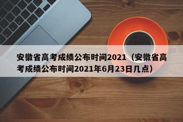 安徽省高考成绩公布时间2021（安徽省高考成绩公布时间2021年6月23日几点）