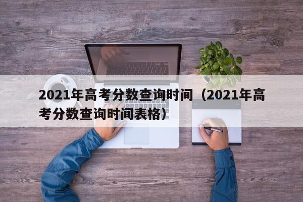 2021年高考分数查询时间（2021年高考分数查询时间表格）