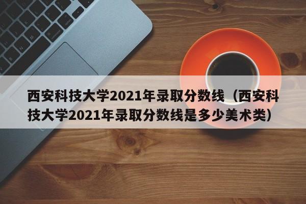 西安科技大学2021年录取分数线（西安科技大学2021年录取分数线是多少美术类）
