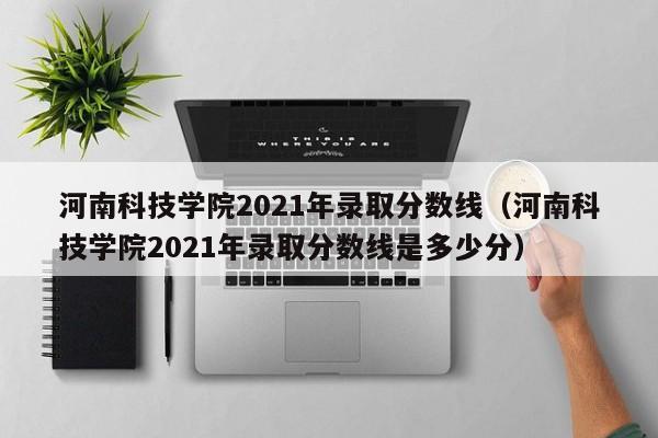 河南科技学院2021年录取分数线（河南科技学院2021年录取分数线是多少分）