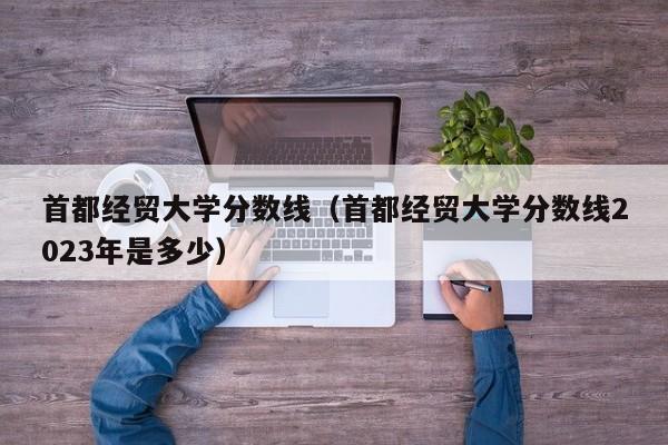 首都经贸大学分数线（首都经贸大学分数线2023年是多少）