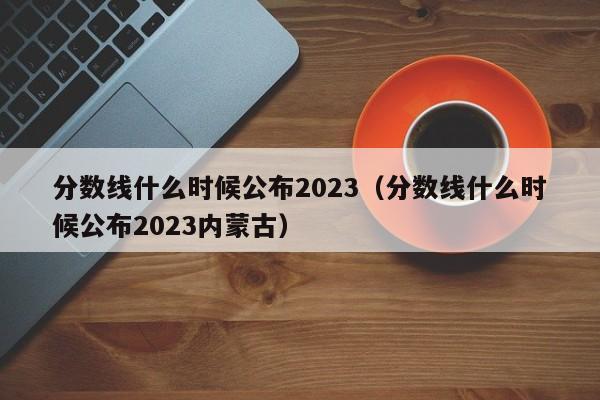 分数线什么时候公布2023（分数线什么时候公布2023内蒙古）