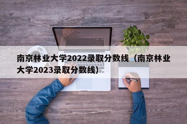 南京林业大学2022录取分数线（南京林业大学2023录取分数线）
