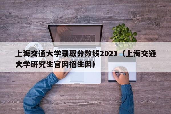 上海交通大学录取分数线2021（上海交通大学研究生官网招生网）