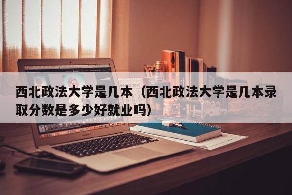 西北政法大学是几本（西北政法大学是几本录取分数是多少好就业吗）