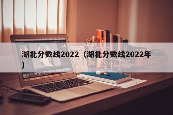 湖北分数线2022（湖北分数线2022年）