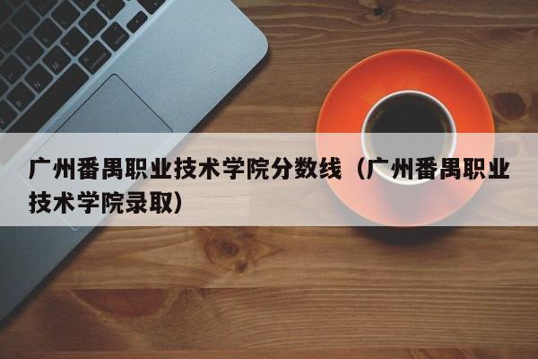 广州番禺职业技术学院分数线（广州番禺职业技术学院录取）
