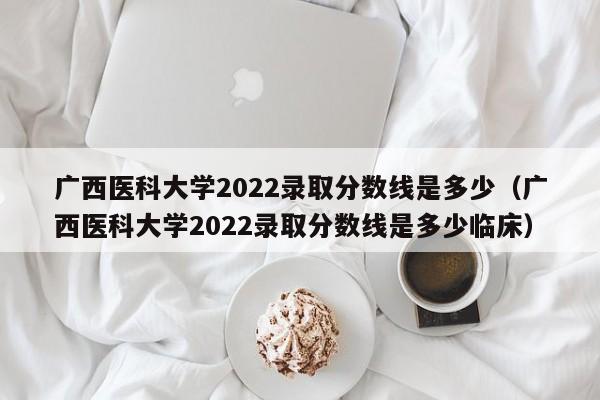 广西医科大学2022录取分数线是多少（广西医科大学2022录取分数线是多少临床）