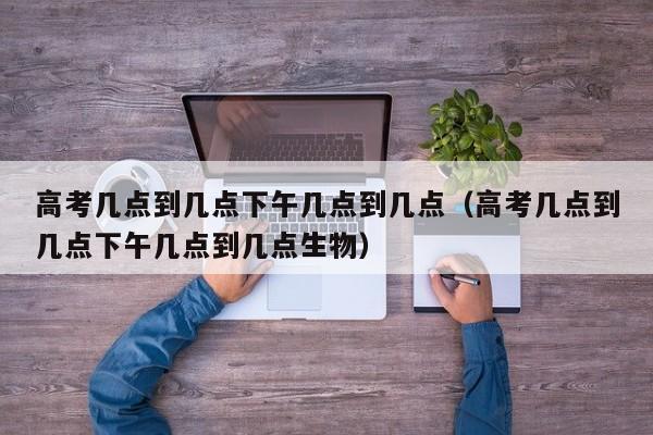高考几点到几点下午几点到几点（高考几点到几点下午几点到几点生物）