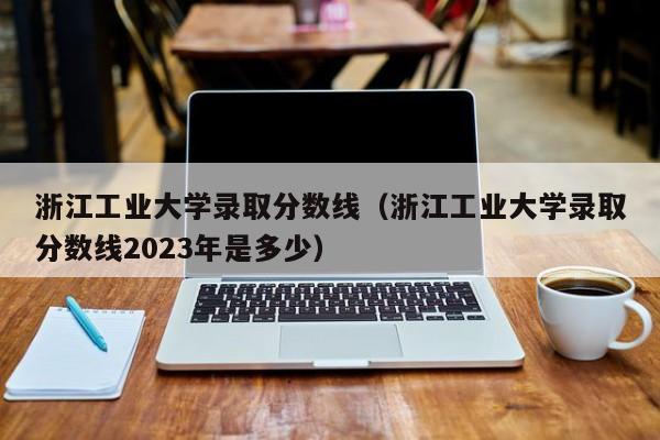 浙江工业大学录取分数线（浙江工业大学录取分数线2023年是多少）