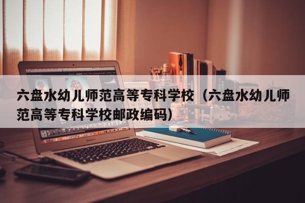 六盘水幼儿师范高等专科学校（六盘水幼儿师范高等专科学校邮政编码）