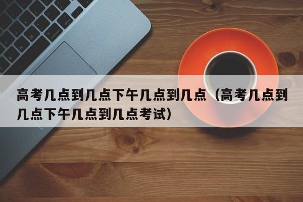 高考几点到几点下午几点到几点（高考几点到几点下午几点到几点考试）