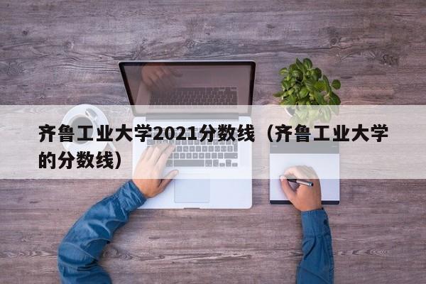 齐鲁工业大学2021分数线（齐鲁工业大学的分数线）