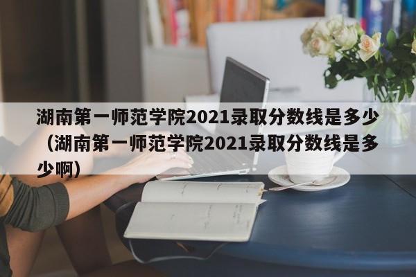 湖南第一师范学院2021录取分数线是多少（湖南第一师范学院2021录取分数线是多少啊）