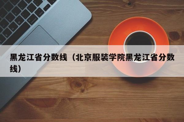 黑龙江省分数线（北京服装学院黑龙江省分数线）