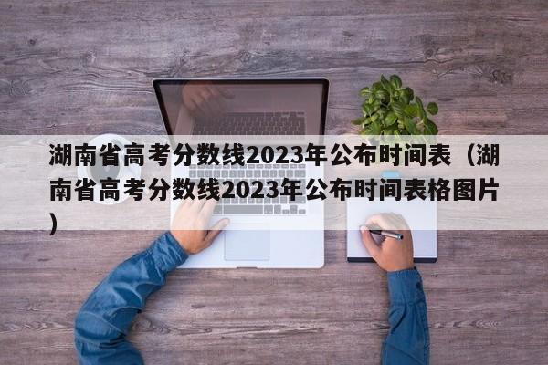 湖南省高考分数线2023年公布时间表（湖南省高考分数线2023年公布时间表格图片）
