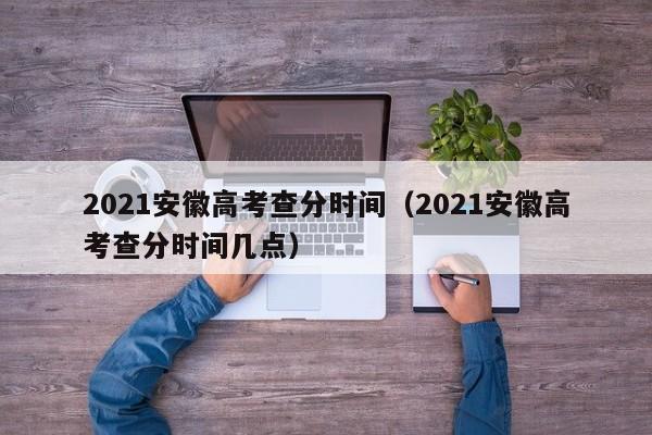 2021安徽高考查分时间（2021安徽高考查分时间几点）