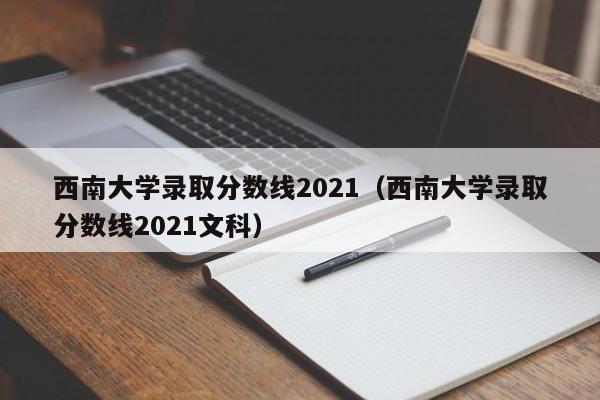 西南大学录取分数线2021（西南大学录取分数线2021文科）