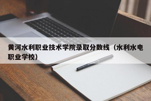 黄河水利职业技术学院录取分数线（水利水电职业学校）