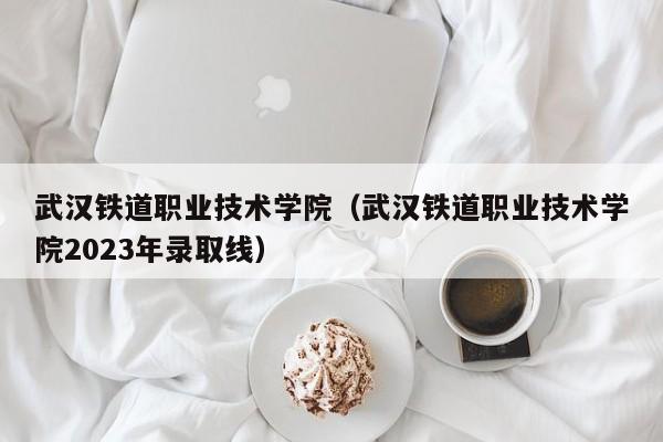 武汉铁道职业技术学院（武汉铁道职业技术学院2023年录取线）